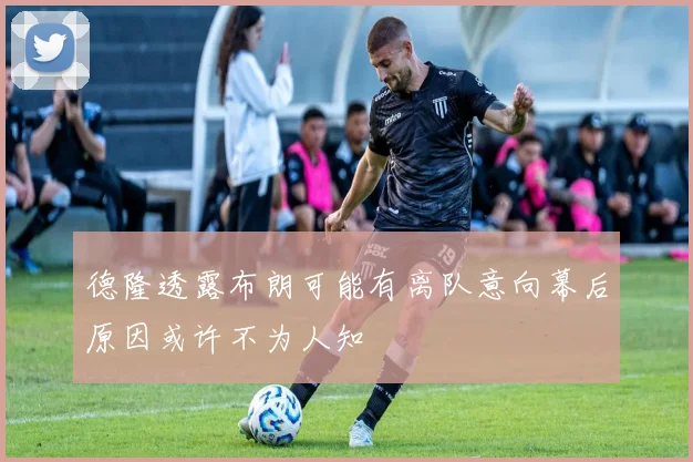 德隆透露布朗可能有离队意向幕后原因或许不为人知